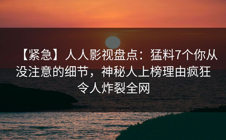 【紧急】人人影视盘点：猛料7个你从没注意的细节，神秘人上榜理由疯狂令人炸裂全网