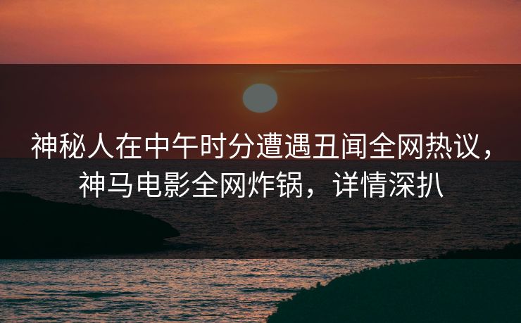神秘人在中午时分遭遇丑闻全网热议，神马电影全网炸锅，详情深扒