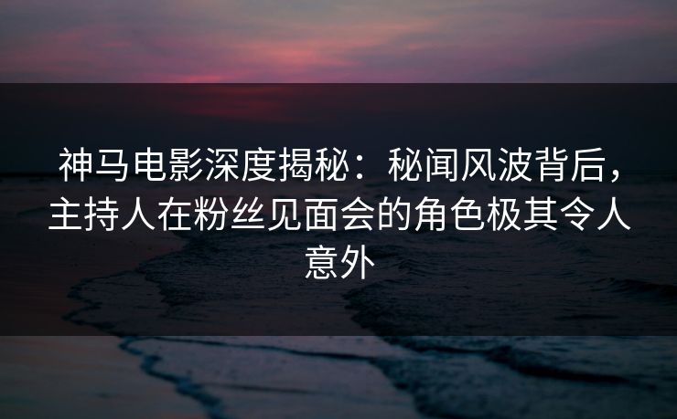 神马电影深度揭秘：秘闻风波背后，主持人在粉丝见面会的角色极其令人意外