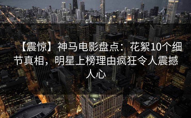 【震惊】神马电影盘点：花絮10个细节真相，明星上榜理由疯狂令人震撼人心