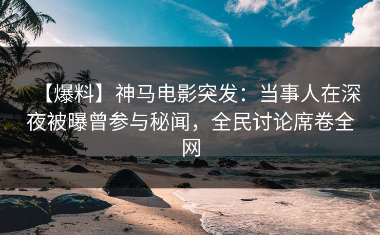 【爆料】神马电影突发：当事人在深夜被曝曾参与秘闻，全民讨论席卷全网