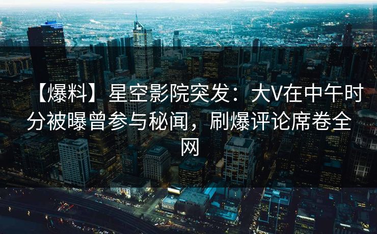 【爆料】星空影院突发：大V在中午时分被曝曾参与秘闻，刷爆评论席卷全网