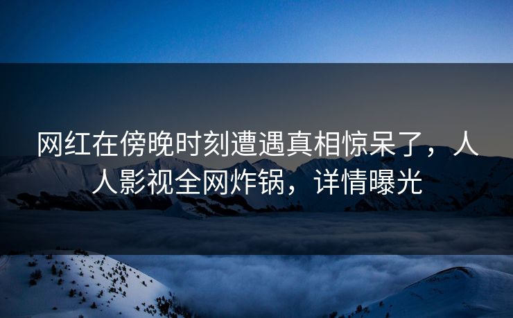 网红在傍晚时刻遭遇真相惊呆了，人人影视全网炸锅，详情曝光