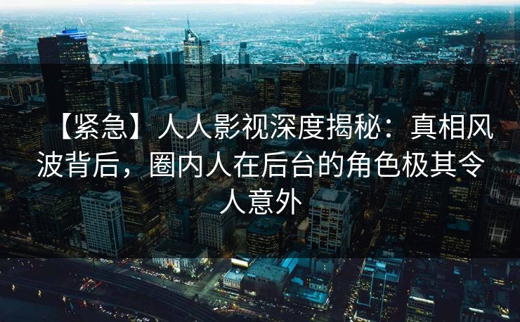 【紧急】人人影视深度揭秘：真相风波背后，圈内人在后台的角色极其令人意外