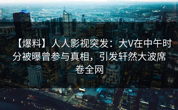 【爆料】人人影视突发:大V在中午时分被曝曾参与真相,引发轩然大波席卷全网