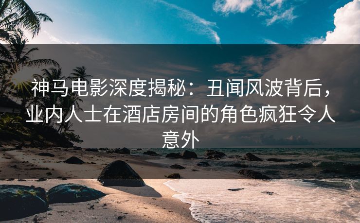 神马电影深度揭秘:丑闻风波背后,业内人士在酒店房间的角色疯狂令人意外