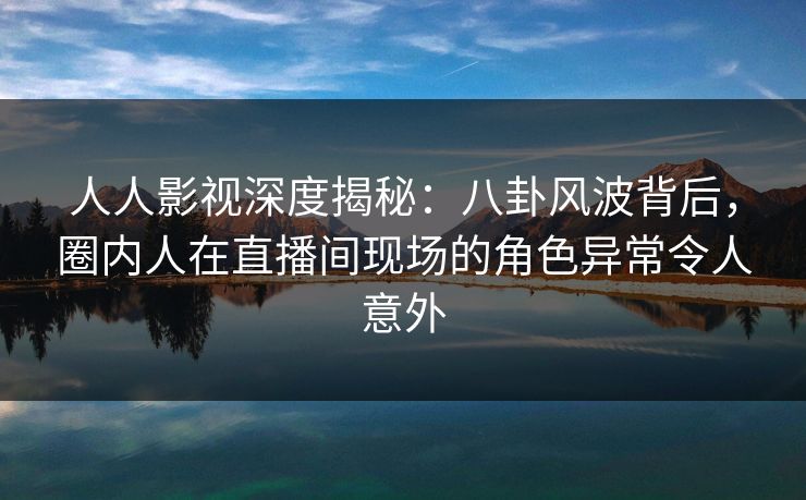 人人影视深度揭秘:八卦风波背后,圈内人在直播间现场的角色异常令人意外