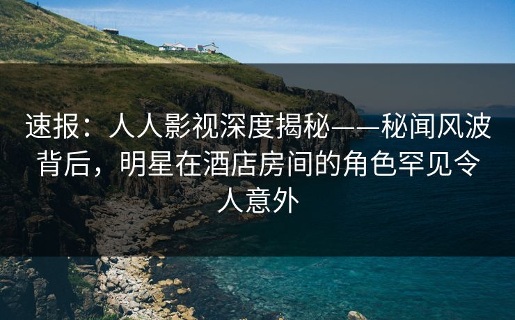 速报：人人影视深度揭秘——秘闻风波背后，明星在酒店房间的角色罕见令人意外
