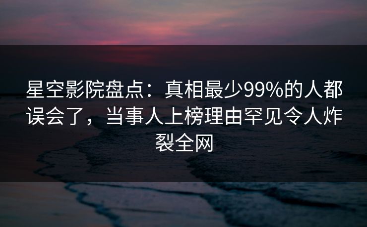 星空影院盘点：真相最少99%的人都误会了，当事人上榜理由罕见令人炸裂全网