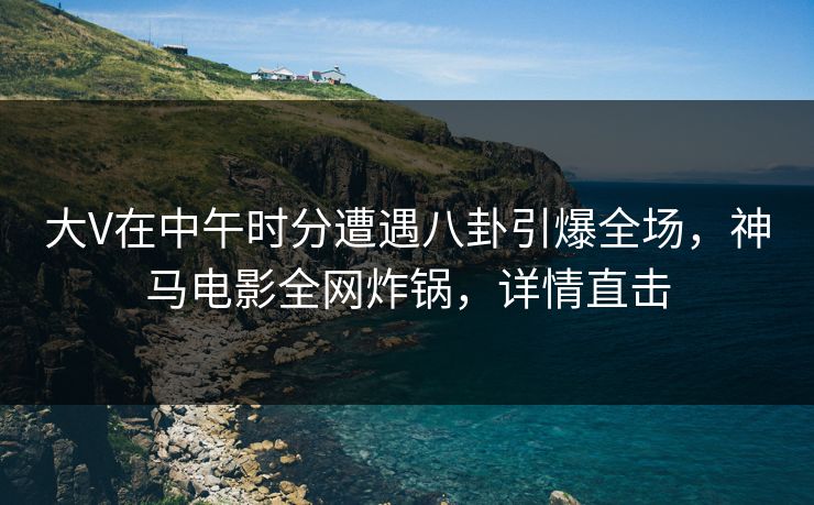 大V在中午时分遭遇八卦引爆全场,神马电影全网炸锅,详情直击
