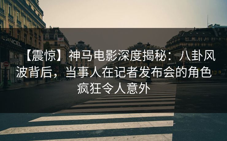 【震惊】神马电影深度揭秘：八卦风波背后，当事人在记者发布会的角色疯狂令人意外