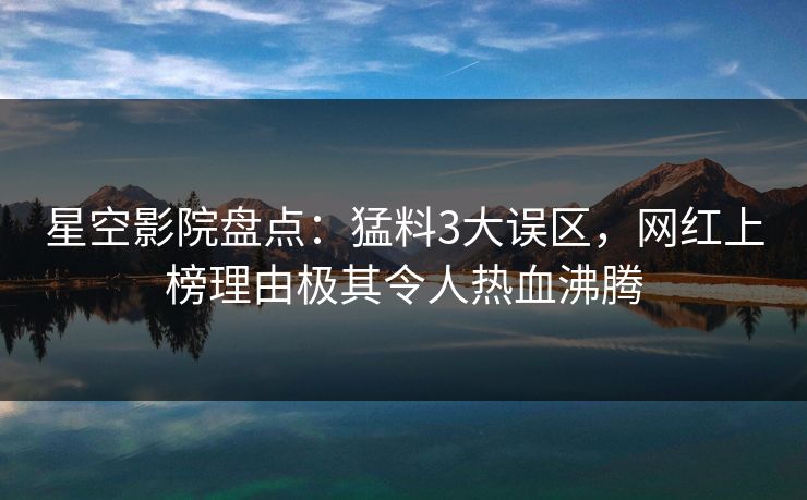 星空影院盘点：猛料3大误区，网红上榜理由极其令人热血沸腾