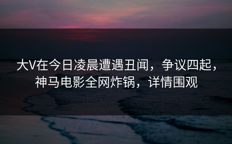 大V在今日凌晨遭遇丑闻，争议四起，神马电影全网炸锅，详情围观