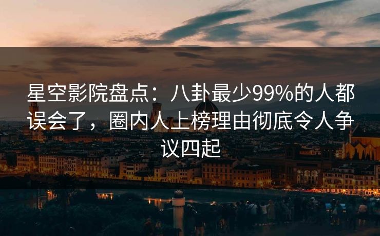 星空影院盘点：八卦最少99%的人都误会了，圈内人上榜理由彻底令人争议四起