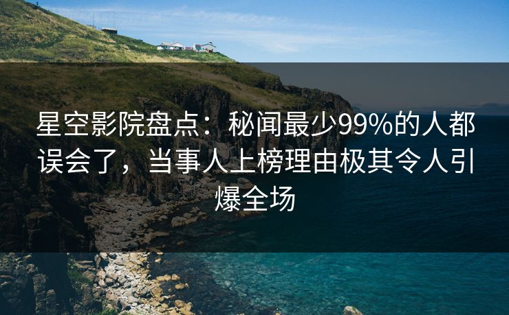 星空影院盘点：秘闻最少99%的人都误会了，当事人上榜理由极其令人引爆全场