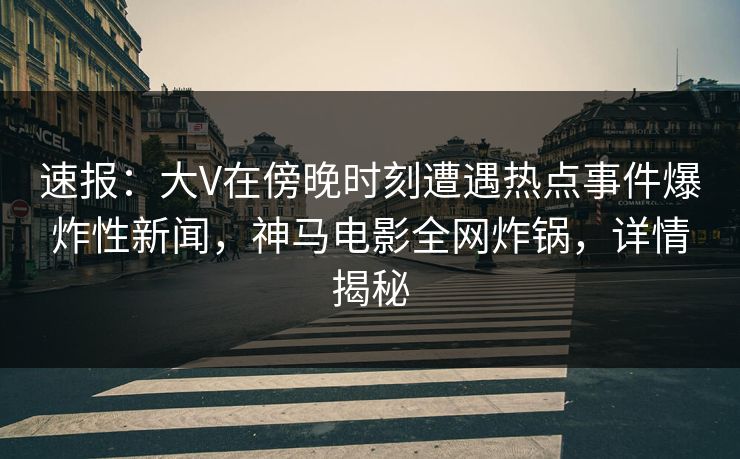 速报：大V在傍晚时刻遭遇热点事件爆炸性新闻，神马电影全网炸锅，详情揭秘