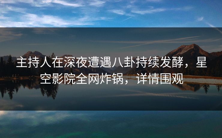 主持人在深夜遭遇八卦持续发酵，星空影院全网炸锅，详情围观