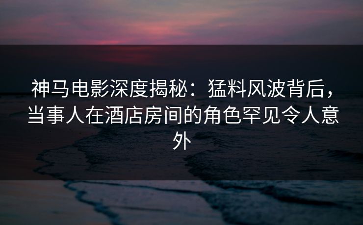 神马电影深度揭秘：猛料风波背后，当事人在酒店房间的角色罕见令人意外