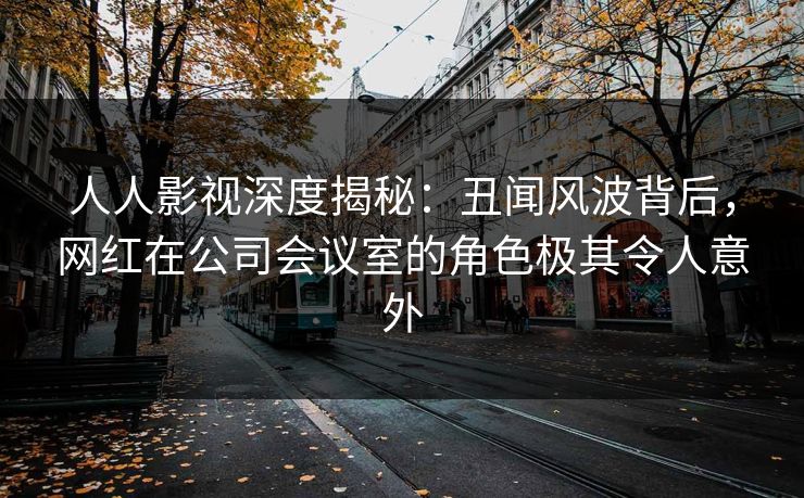 人人影视深度揭秘：丑闻风波背后，网红在公司会议室的角色极其令人意外