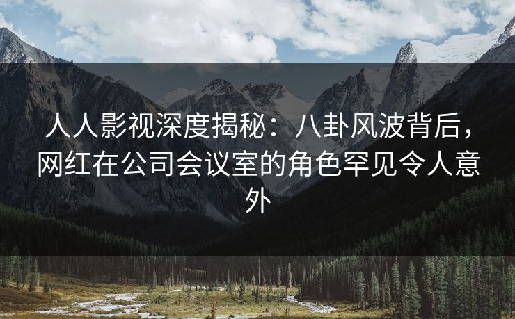 人人影视深度揭秘：八卦风波背后，网红在公司会议室的角色罕见令人意外