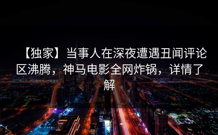 【独家】当事人在深夜遭遇丑闻评论区沸腾，神马电影全网炸锅，详情了解