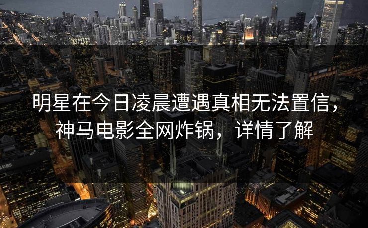 明星在今日凌晨遭遇真相无法置信，神马电影全网炸锅，详情了解