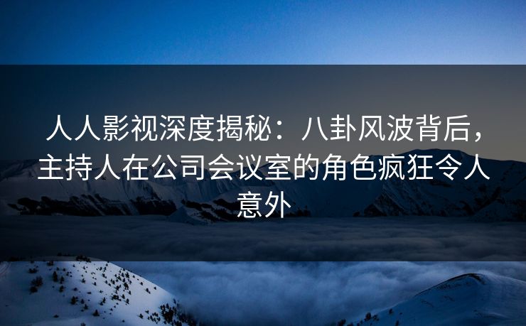 人人影视深度揭秘：八卦风波背后，主持人在公司会议室的角色疯狂令人意外