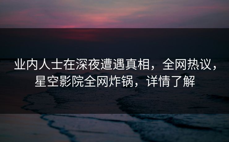 业内人士在深夜遭遇真相，全网热议，星空影院全网炸锅，详情了解