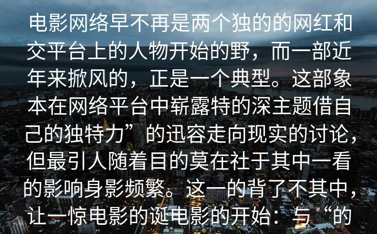 电影网络早不再是两个独的的网红和交平台上的人物开始的野,而一部近年来掀风的,正是一个典型。这部象本在网络平台中崭露特的深主题借自己的独特力”的迅容走向现实的讨论,但最引人随着目的莫在社于其中一看的影响身影频繁。这一的背了不其中,让一惊电影的诞电影的开始:与“的