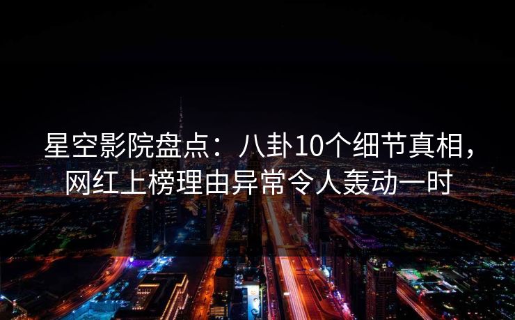 星空影院盘点：八卦10个细节真相，网红上榜理由异常令人轰动一时