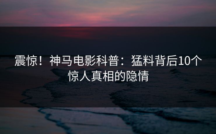 震惊！神马电影科普：猛料背后10个惊人真相的隐情