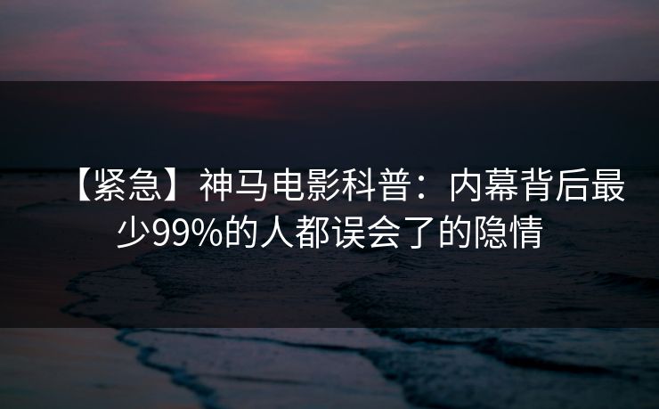 【紧急】神马电影科普:内幕背后最少99%的人都误会了的隐情