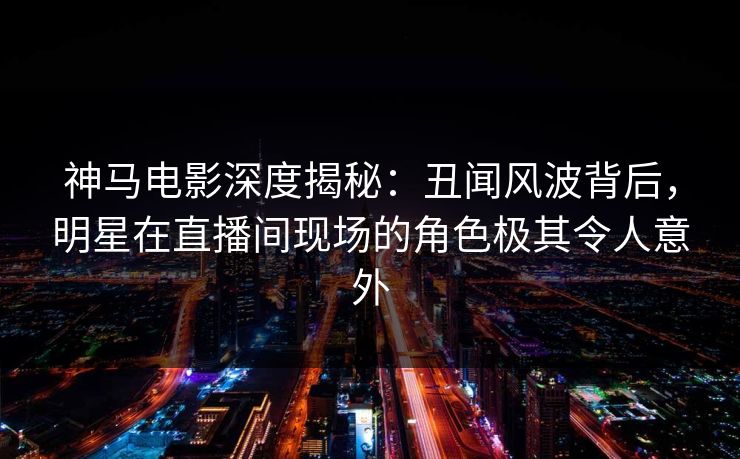 神马电影深度揭秘:丑闻风波背后,明星在直播间现场的角色极其令人意外
