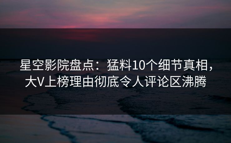 星空影院盘点:猛料10个细节真相,大V上榜理由彻底令人评论区沸腾