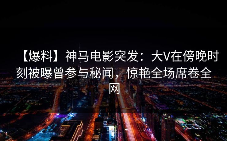 【爆料】神马电影突发:大V在傍晚时刻被曝曾参与秘闻,惊艳全场席卷全网