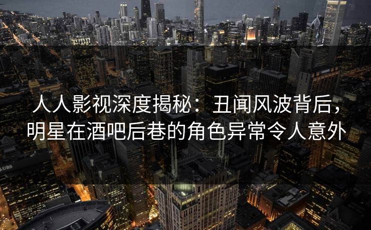 人人影视深度揭秘:丑闻风波背后,明星在酒吧后巷的角色异常令人意外