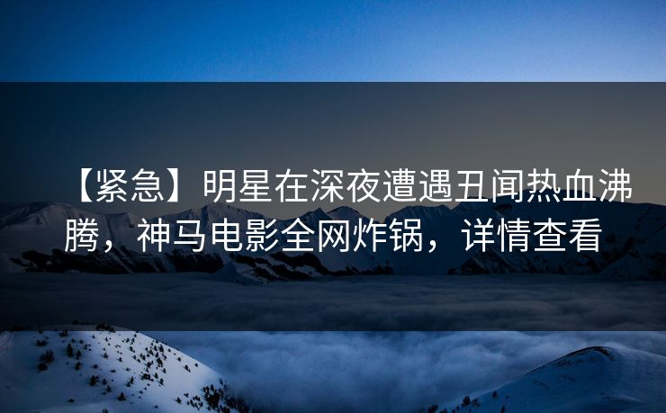 【紧急】明星在深夜遭遇丑闻热血沸腾,神马电影全网炸锅,详情查看