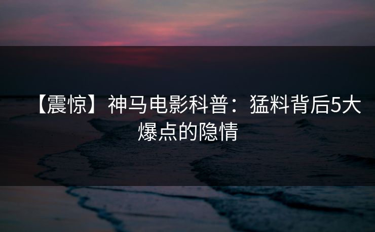 【震惊】神马电影科普:猛料背后5大爆点的隐情