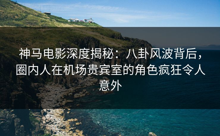 神马电影深度揭秘:八卦风波背后,圈内人在机场贵宾室的角色疯狂令人意外