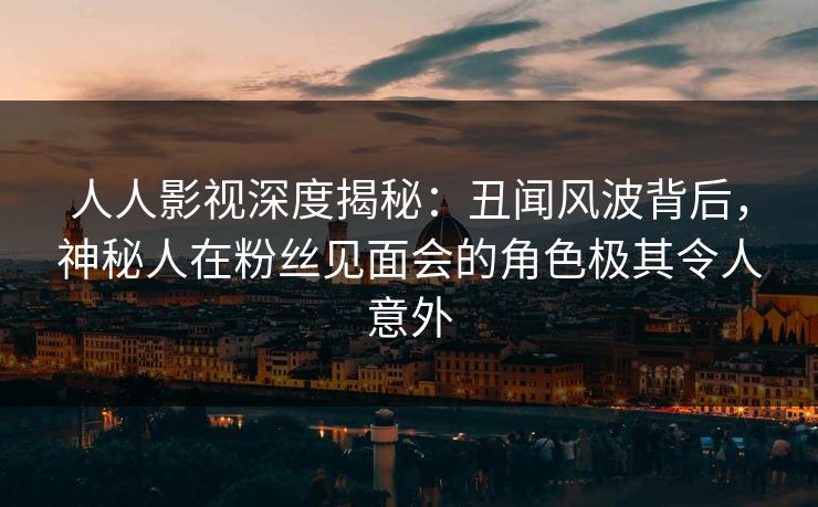 人人影视深度揭秘：丑闻风波背后，神秘人在粉丝见面会的角色极其令人意外