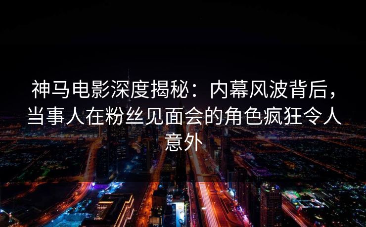 神马电影深度揭秘：内幕风波背后，当事人在粉丝见面会的角色疯狂令人意外