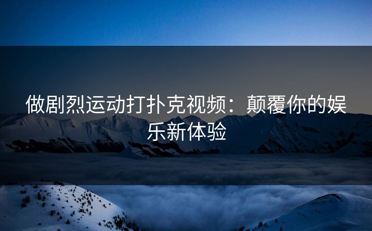 做剧烈运动打扑克视频:颠覆你的娱乐新体验 做剧烈运动打扑克视频:颠覆你的娱乐新体验