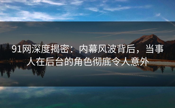 91网深度揭密：内幕风波背后，当事人在后台的角色彻底令人意外