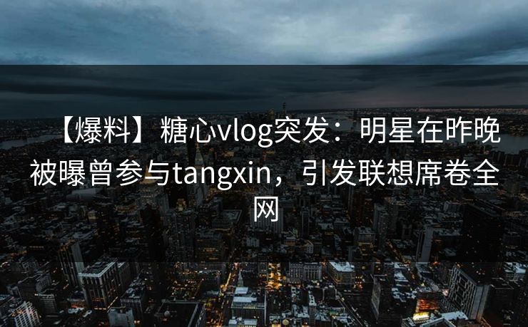 【爆料】糖心vlog突发：明星在昨晚被曝曾参与tangxin，引发联想席卷全网