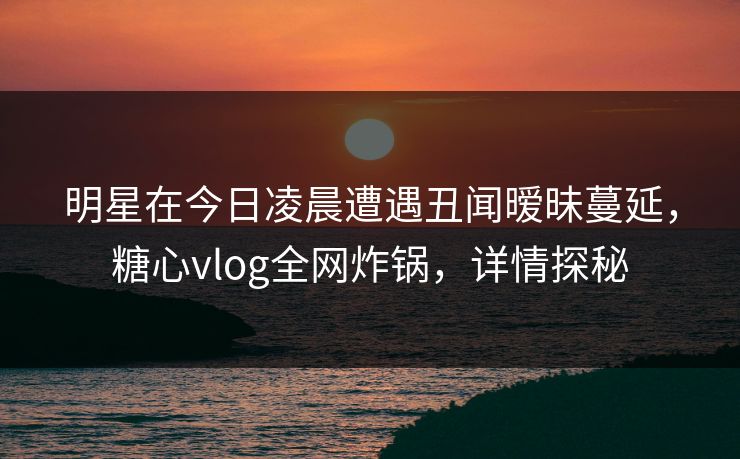 明星在今日凌晨遭遇丑闻暧昧蔓延,糖心vlog全网炸锅,详情探秘 明星在今日凌晨遭遇丑闻暧昧蔓延,糖心vlog全网炸锅,详情探秘