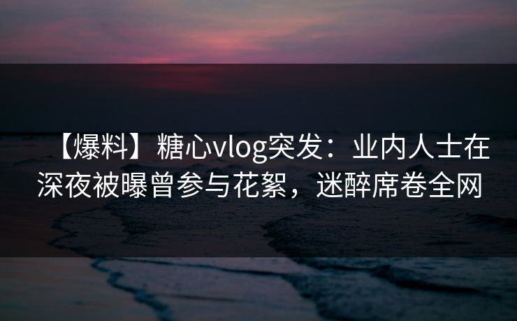【爆料】糖心vlog突发:业内人士在深夜被曝曾参与花絮,迷醉席卷全网 【爆料】糖心vlog突发:业内人士在深夜被曝曾参与花絮,迷醉席卷全网