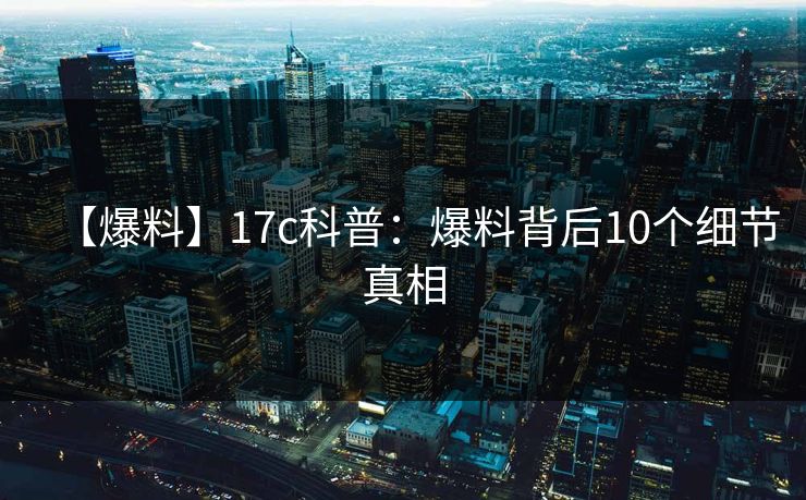 【爆料】17c科普：爆料背后10个细节真相