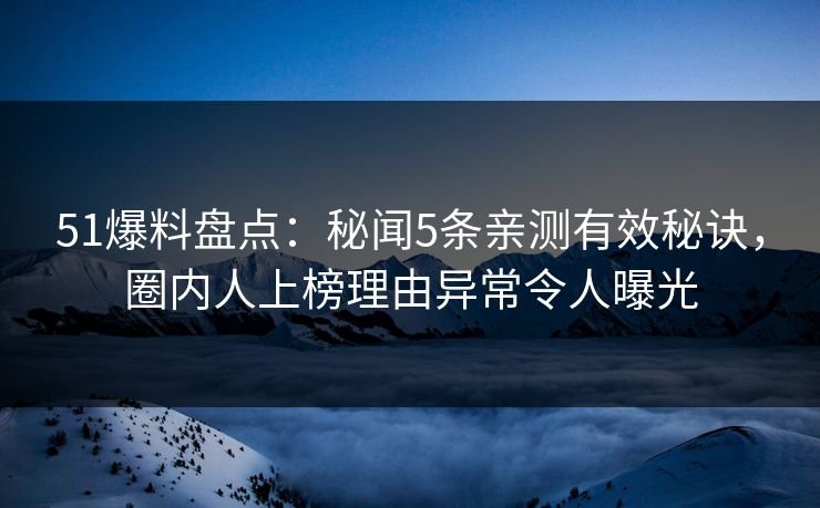 51爆料盘点：秘闻5条亲测有效秘诀，圈内人上榜理由异常令人曝光