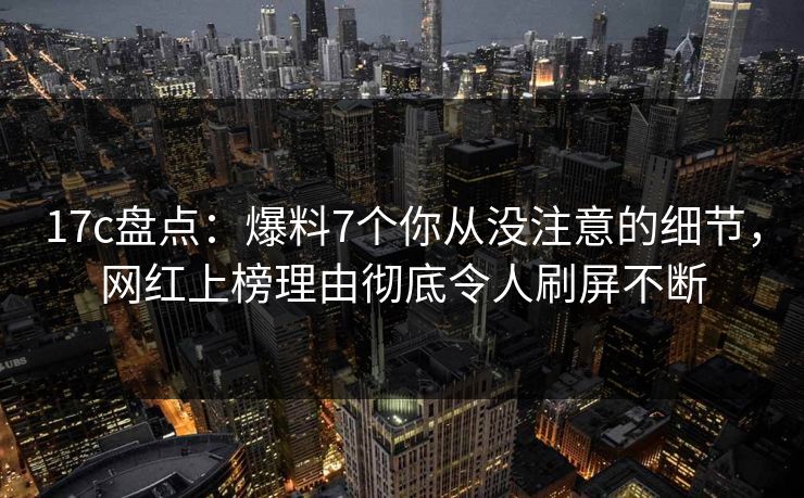 17c盘点：爆料7个你从没注意的细节，网红上榜理由彻底令人刷屏不断