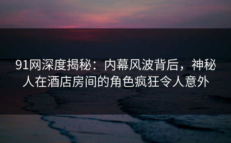 91网深度揭秘:内幕风波背后,神秘人在酒店房间的角色疯狂令人意外 91网深度揭秘:内幕风波背后,神秘人在酒店房间的角色疯狂令人意外
